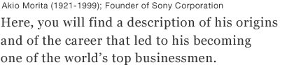 Akio Morita (1921-1999); Founder of Sony Corporation
Here, you will find a description of his origins and of the career that led to his becoming one of the world's top businessmen.